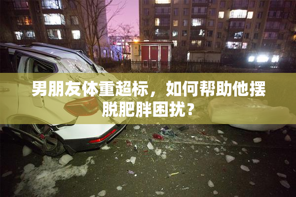 男朋友体重超标，如何帮助他摆脱肥胖困扰？