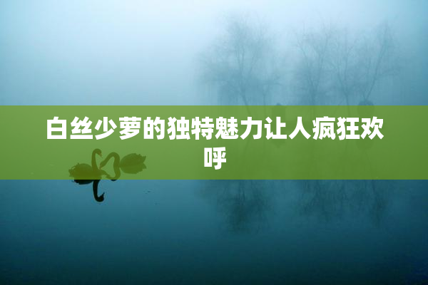 白丝少萝的独特魅力让人疯狂欢呼