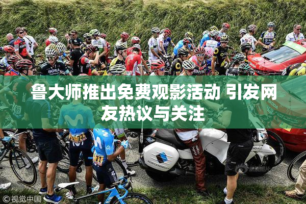 鲁大师推出免费观影活动 引发网友热议与关注