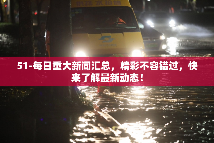 51-每日重大新闻汇总，精彩不容错过，快来了解最新动态！