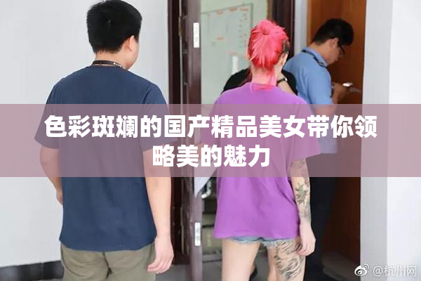 色彩斑斓的国产精品美女带你领略美的魅力