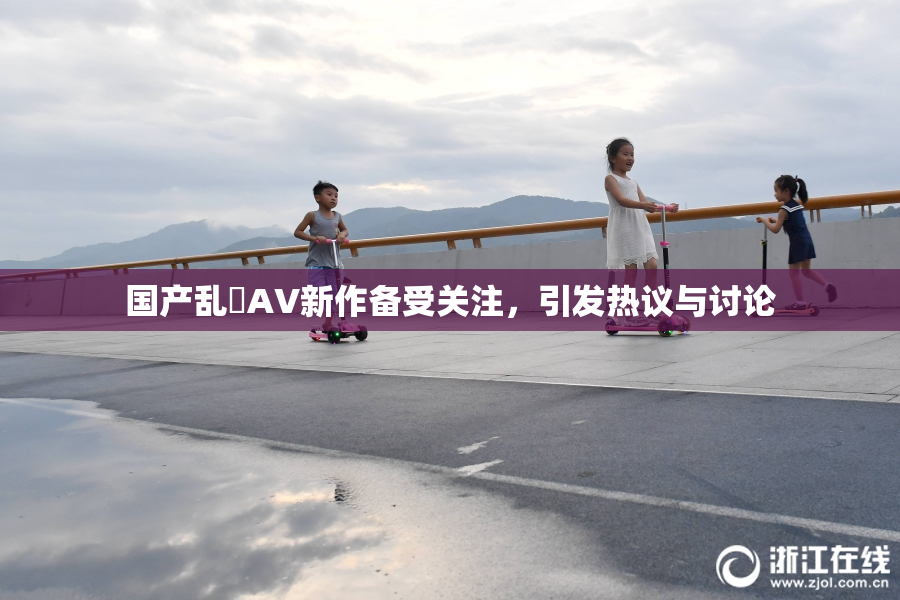 国产乱婬AV新作备受关注，引发热议与讨论