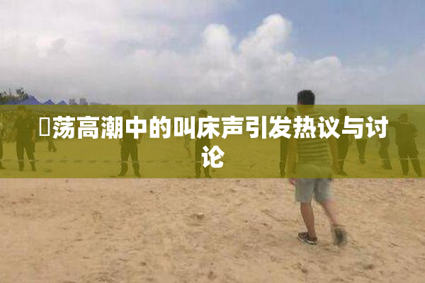 婬荡高潮中的叫床声引发热议与讨论