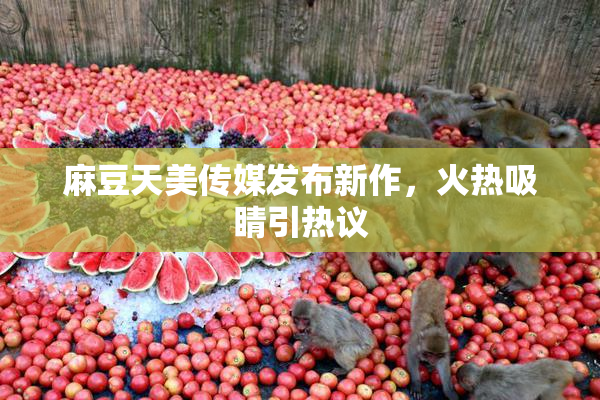 麻豆天美传媒发布新作，火热吸睛引热议