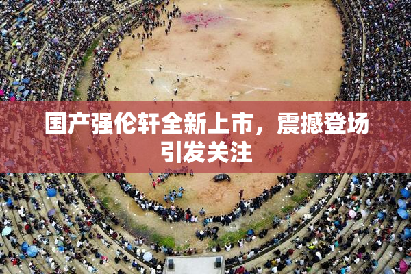 国产强伦轩全新上市，震撼登场引发关注