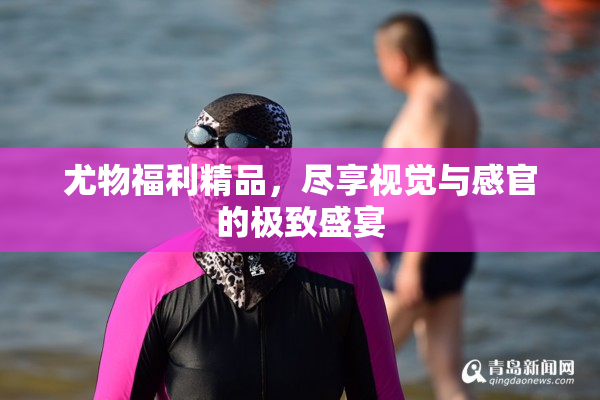 尤物福利精品，尽享视觉与感官的极致盛宴