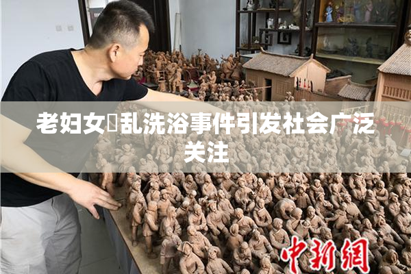 老妇女婬乱洗浴事件引发社会广泛关注