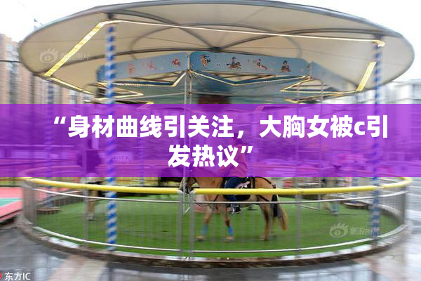 “身材曲线引关注，大胸女被c引发热议”