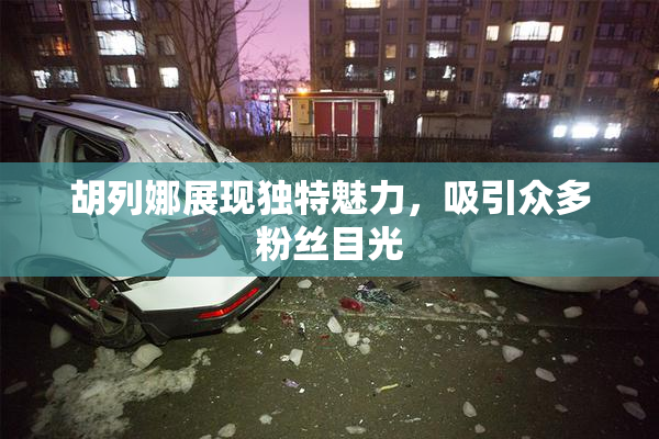 胡列娜展现独特魅力，吸引众多粉丝目光