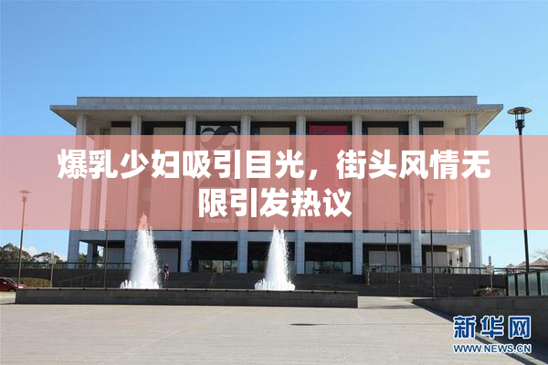 爆乳少妇吸引目光，街头风情无限引发热议