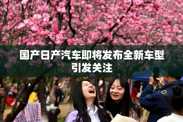 国产日产汽车即将发布全新车型引发关注