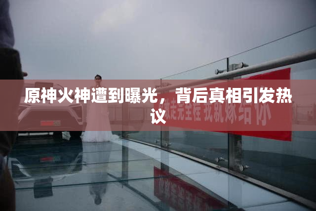 原神火神遭到曝光，背后真相引发热议