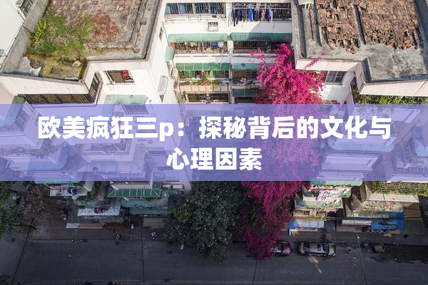 欧美疯狂三p：探秘背后的文化与心理因素