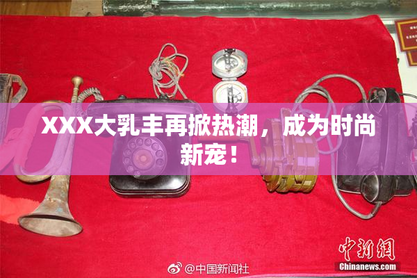 XXX大乳丰再掀热潮，成为时尚新宠！