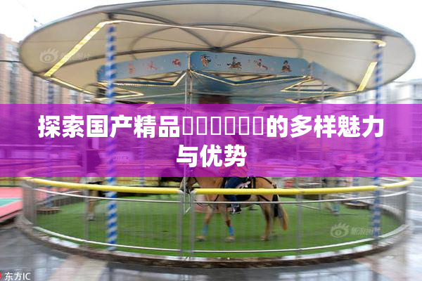 探索国产精品❌‌❌‌❌‌的多样魅力与优势