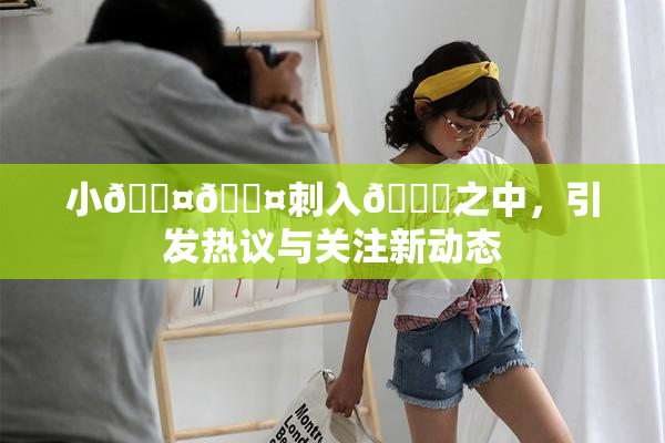 小🐤🐤刺入🍑之中，引发热议与关注新动态
