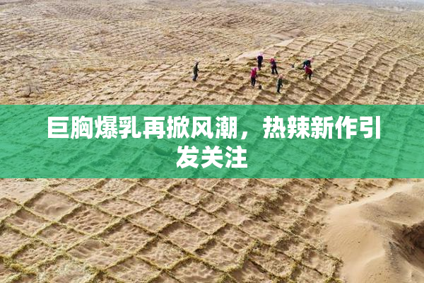 巨胸爆乳再掀风潮，热辣新作引发关注