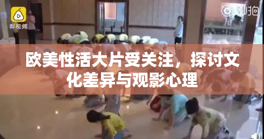 欧美性活大片受关注，探讨文化差异与观影心理