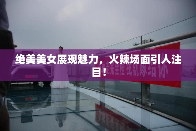 绝美美女展现魅力，火辣场面引人注目！