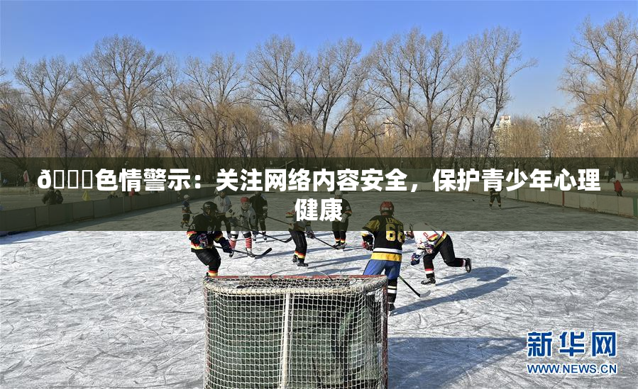 🔞色情警示：关注网络内容安全，保护青少年心理健康