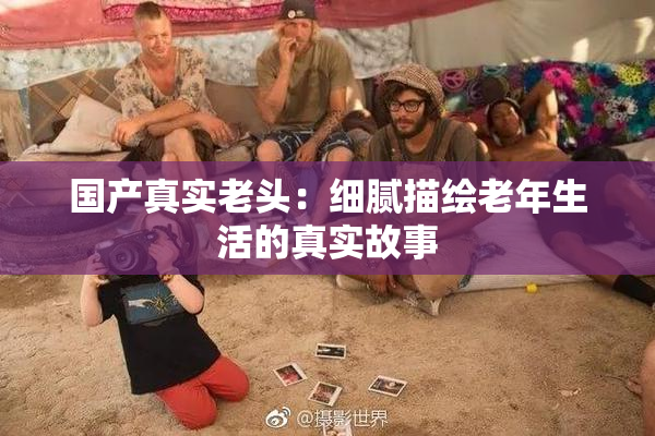 国产真实老头：细腻描绘老年生活的真实故事