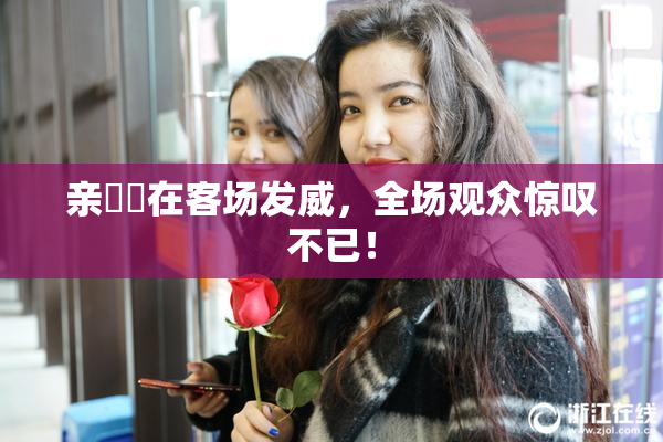 亲妺妺在客场发威，全场观众惊叹不已！