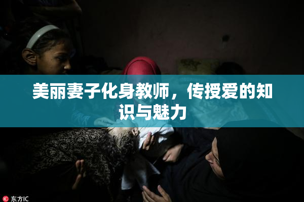 美丽妻子化身教师，传授爱的知识与魅力