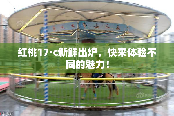 红桃17·c新鲜出炉，快来体验不同的魅力！
