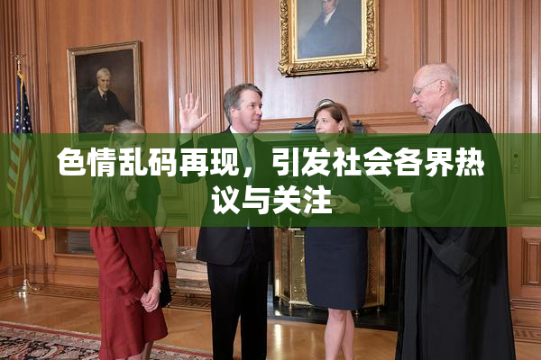 色情乱码再现，引发社会各界热议与关注