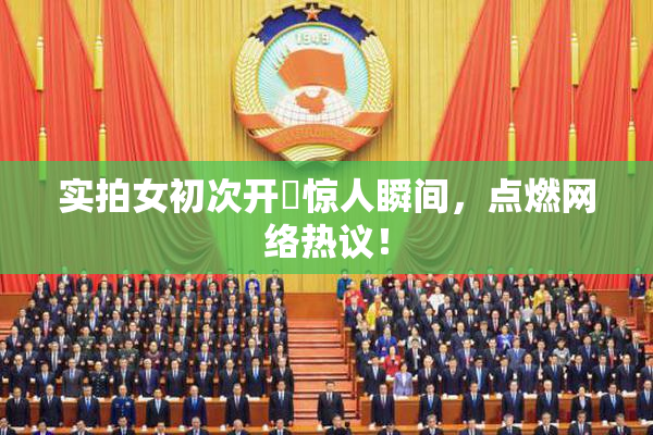 实拍女初次开笣惊人瞬间，点燃网络热议！