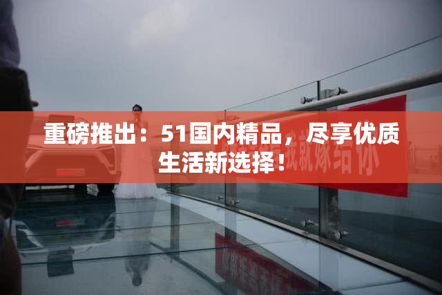 重磅推出：51国内精品，尽享优质生活新选择！