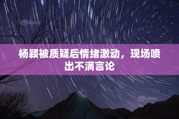 杨颖被质疑后情绪激动，现场喷出不满言论
