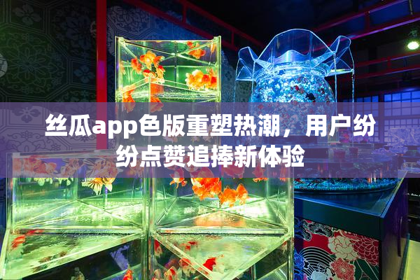 丝瓜app色版重塑热潮，用户纷纷点赞追捧新体验