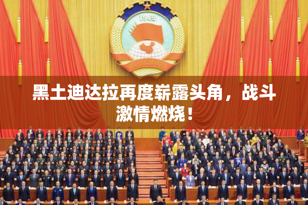 黑土迪达拉再度崭露头角，战斗激情燃烧！