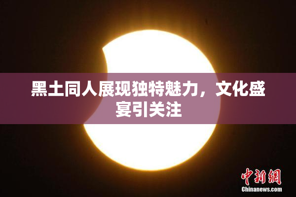 黑土同人展现独特魅力，文化盛宴引关注