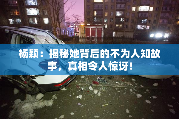 杨颖：揭秘她背后的不为人知故事，真相令人惊讶！