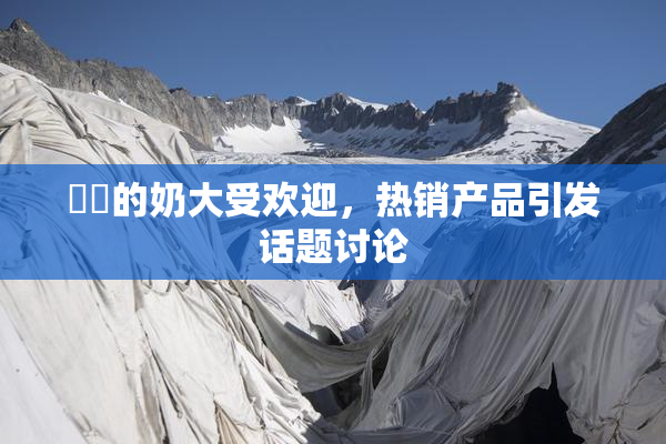 妺妺的奶大受欢迎，热销产品引发话题讨论