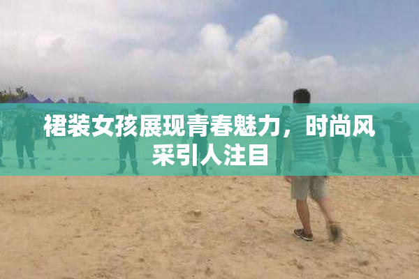 裙装女孩展现青春魅力，时尚风采引人注目