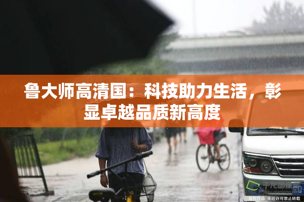 鲁大师高清国：科技助力生活，彰显卓越品质新高度