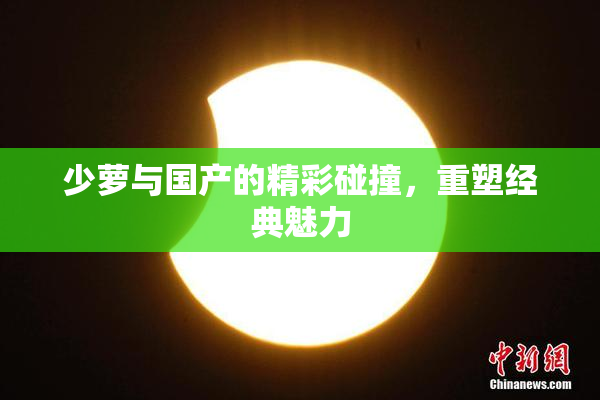 少萝与国产的精彩碰撞，重塑经典魅力