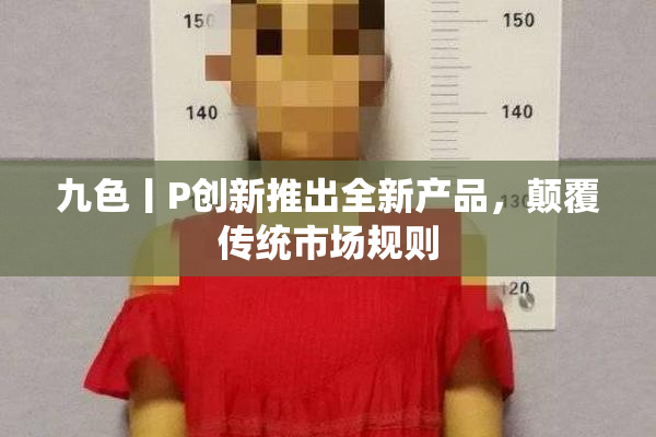 九色丨P创新推出全新产品，颠覆传统市场规则