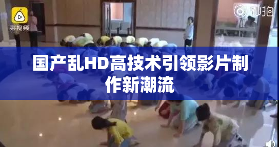 国产乱HD高技术引领影片制作新潮流