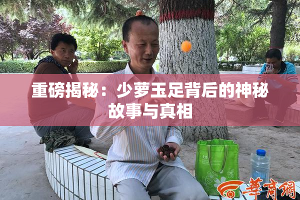 重磅揭秘：少萝玉足背后的神秘故事与真相