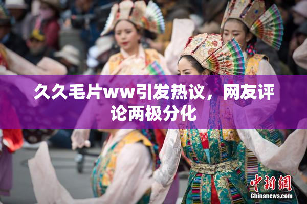 久久毛片ww引发热议，网友评论两极分化
