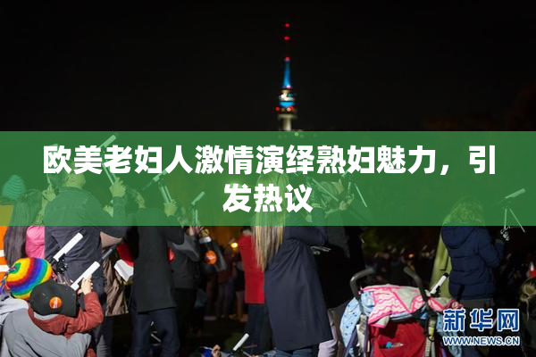 欧美老妇人激情演绎熟妇魅力，引发热议