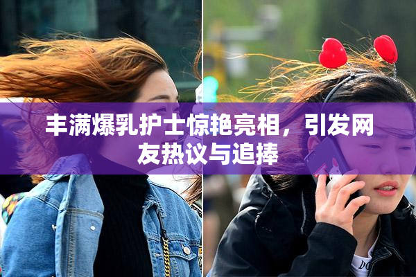 丰满爆乳护士惊艳亮相，引发网友热议与追捧
