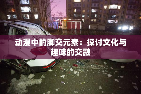 动漫中的脚交元素：探讨文化与趣味的交融