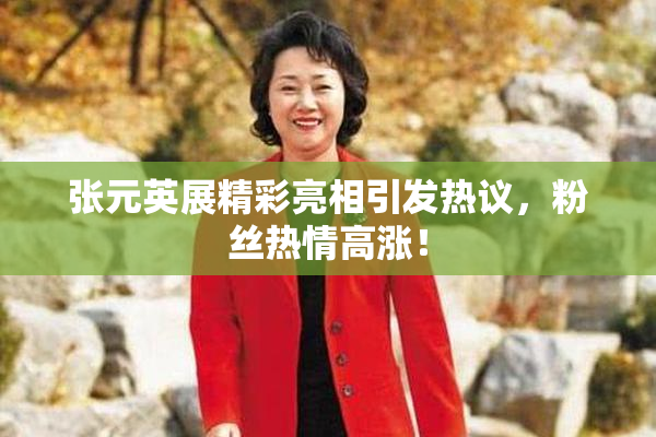 张元英展精彩亮相引发热议，粉丝热情高涨！