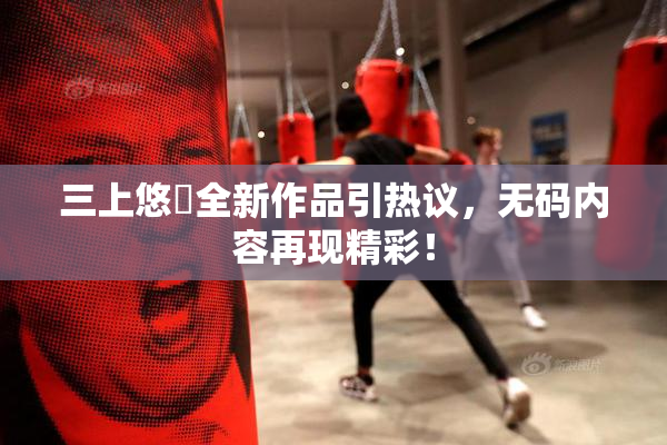 三上悠亜全新作品引热议，无码内容再现精彩！