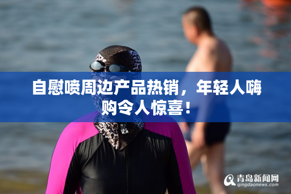 自慰喷周边产品热销，年轻人嗨购令人惊喜！
